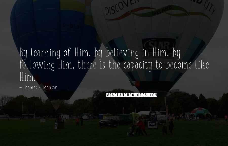 Thomas S. Monson Quotes: By learning of Him, by believing in Him, by following Him, there is the capacity to become like Him.