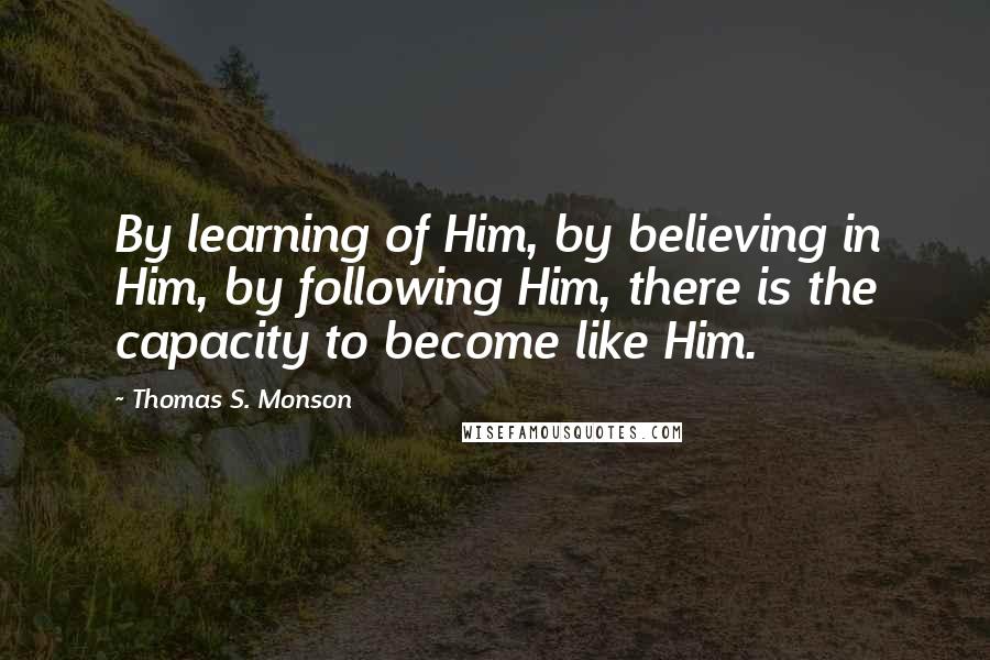 Thomas S. Monson Quotes: By learning of Him, by believing in Him, by following Him, there is the capacity to become like Him.