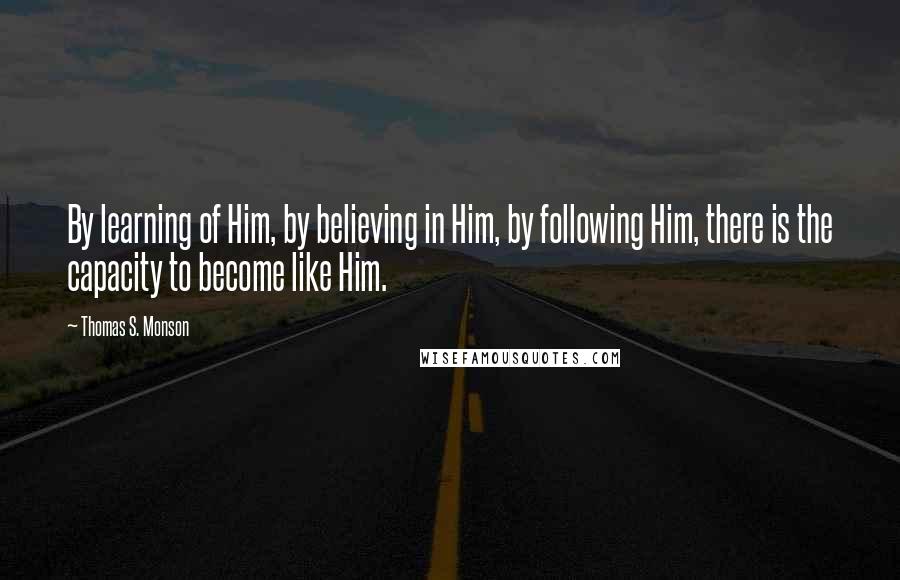 Thomas S. Monson Quotes: By learning of Him, by believing in Him, by following Him, there is the capacity to become like Him.