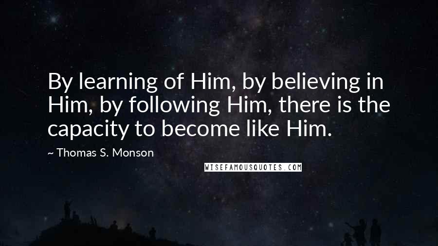 Thomas S. Monson Quotes: By learning of Him, by believing in Him, by following Him, there is the capacity to become like Him.