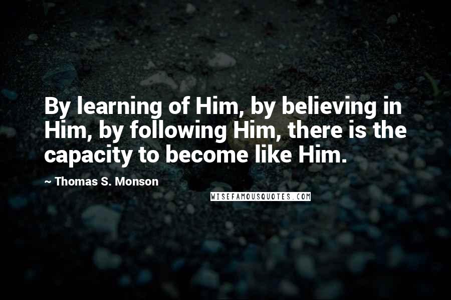 Thomas S. Monson Quotes: By learning of Him, by believing in Him, by following Him, there is the capacity to become like Him.