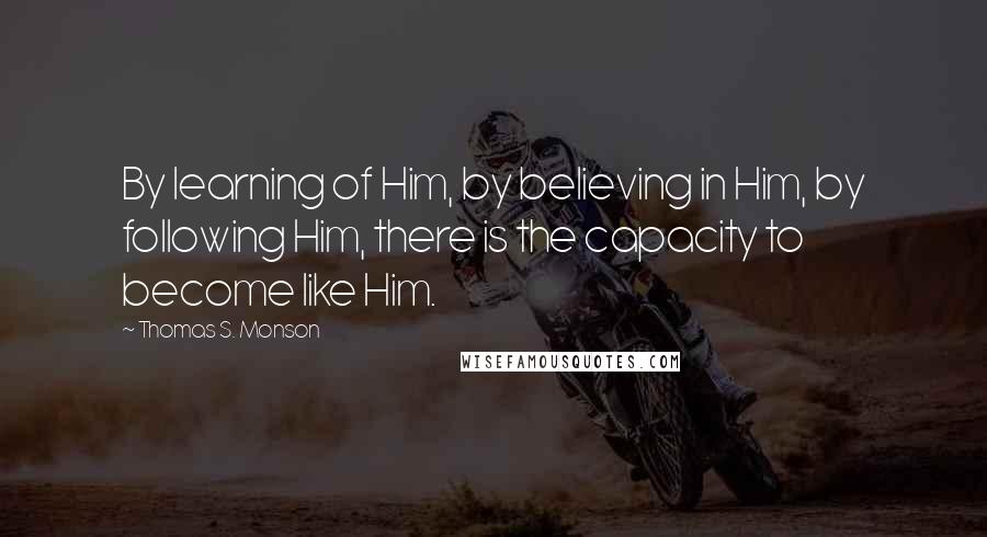 Thomas S. Monson Quotes: By learning of Him, by believing in Him, by following Him, there is the capacity to become like Him.