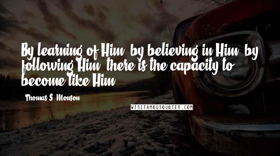 Thomas S. Monson Quotes: By learning of Him, by believing in Him, by following Him, there is the capacity to become like Him.