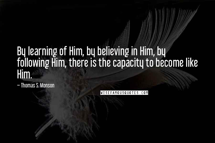 Thomas S. Monson Quotes: By learning of Him, by believing in Him, by following Him, there is the capacity to become like Him.