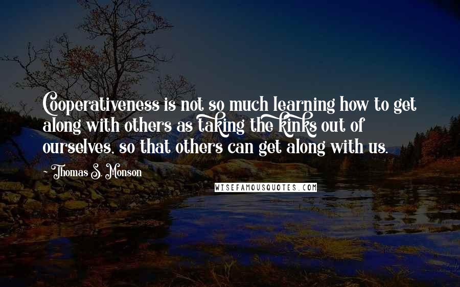 Thomas S. Monson Quotes: Cooperativeness is not so much learning how to get along with others as taking the kinks out of ourselves, so that others can get along with us.