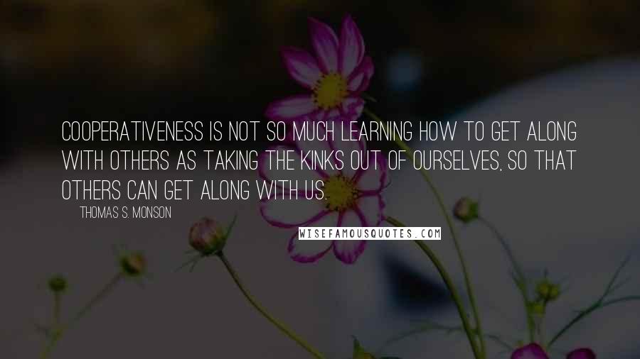 Thomas S. Monson Quotes: Cooperativeness is not so much learning how to get along with others as taking the kinks out of ourselves, so that others can get along with us.