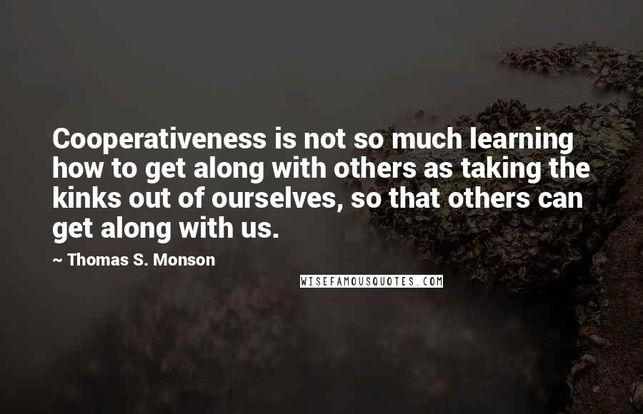 Thomas S. Monson Quotes: Cooperativeness is not so much learning how to get along with others as taking the kinks out of ourselves, so that others can get along with us.