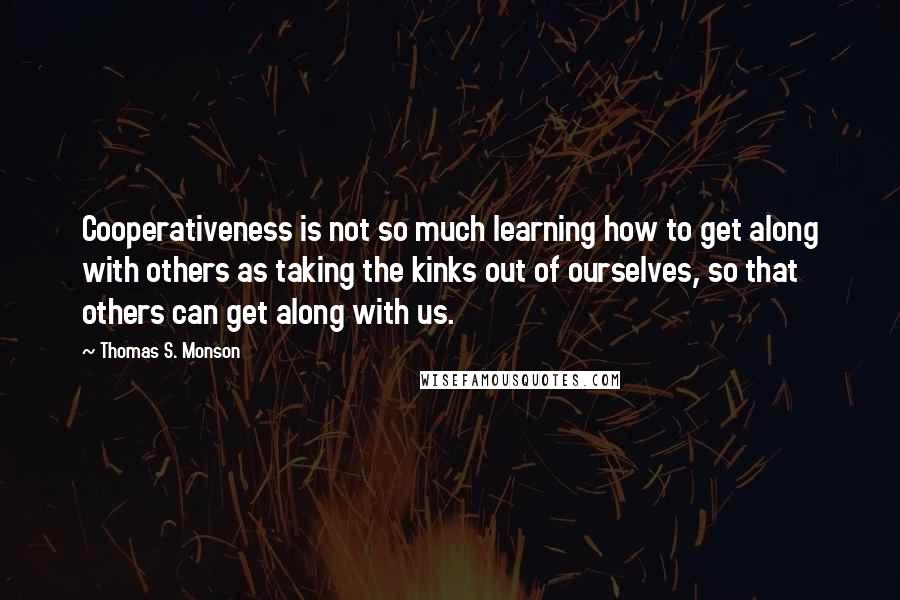 Thomas S. Monson Quotes: Cooperativeness is not so much learning how to get along with others as taking the kinks out of ourselves, so that others can get along with us.
