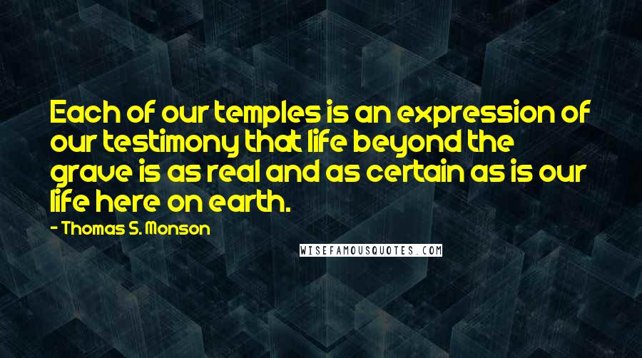 Thomas S. Monson Quotes: Each of our temples is an expression of our testimony that life beyond the grave is as real and as certain as is our life here on earth.