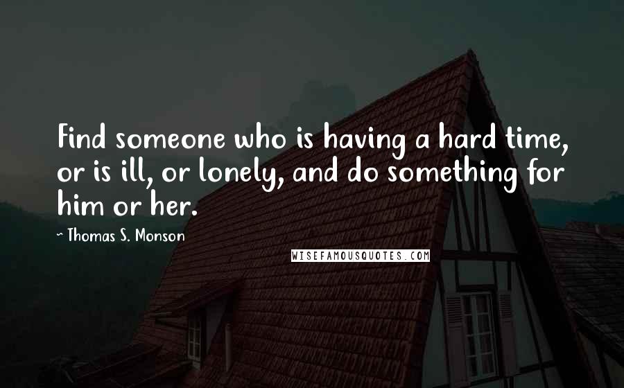 Thomas S. Monson Quotes: Find someone who is having a hard time, or is ill, or lonely, and do something for him or her.