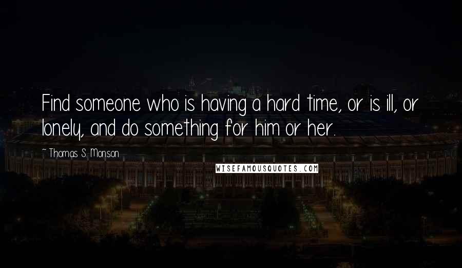 Thomas S. Monson Quotes: Find someone who is having a hard time, or is ill, or lonely, and do something for him or her.