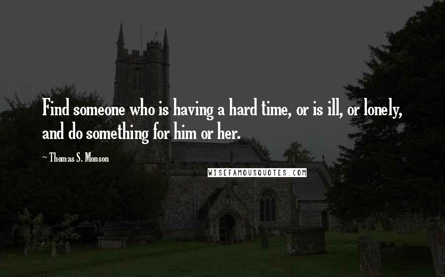 Thomas S. Monson Quotes: Find someone who is having a hard time, or is ill, or lonely, and do something for him or her.