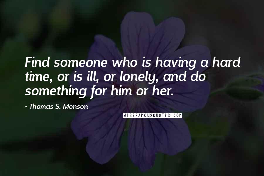 Thomas S. Monson Quotes: Find someone who is having a hard time, or is ill, or lonely, and do something for him or her.