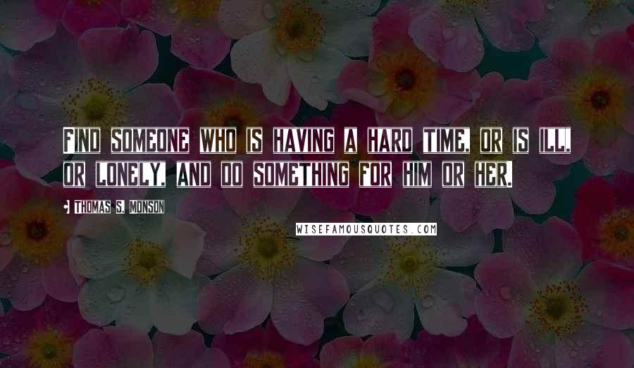 Thomas S. Monson Quotes: Find someone who is having a hard time, or is ill, or lonely, and do something for him or her.