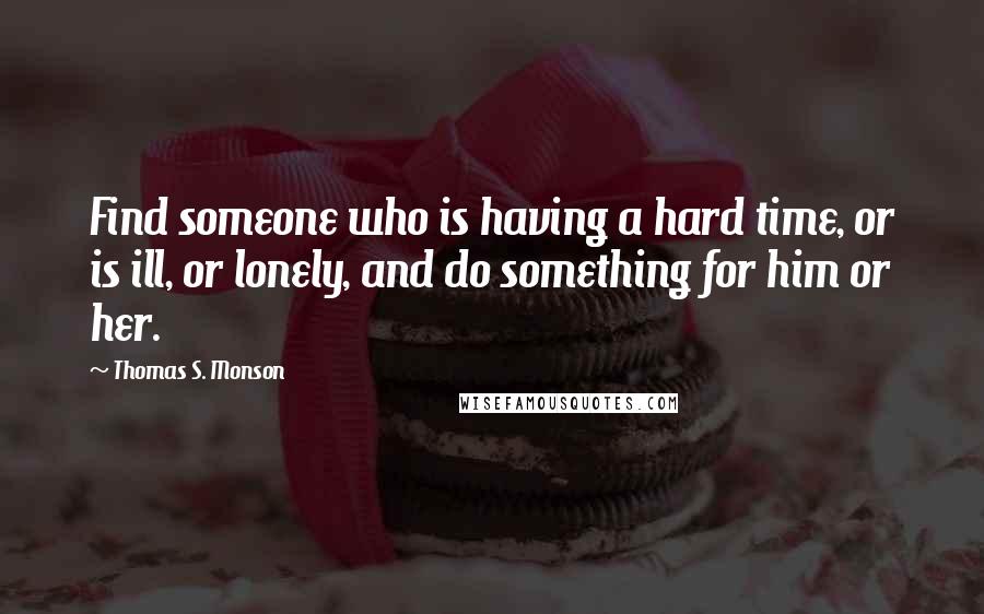 Thomas S. Monson Quotes: Find someone who is having a hard time, or is ill, or lonely, and do something for him or her.