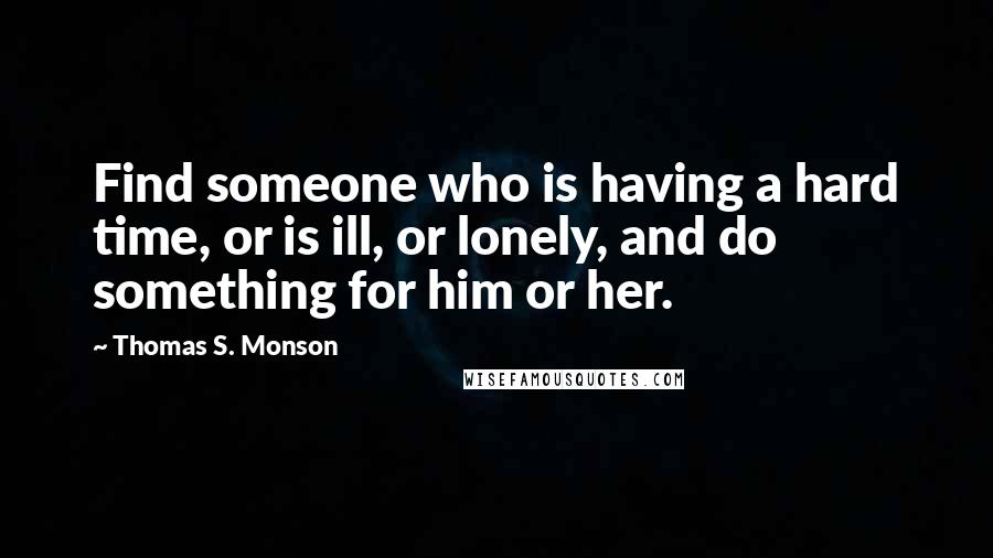 Thomas S. Monson Quotes: Find someone who is having a hard time, or is ill, or lonely, and do something for him or her.