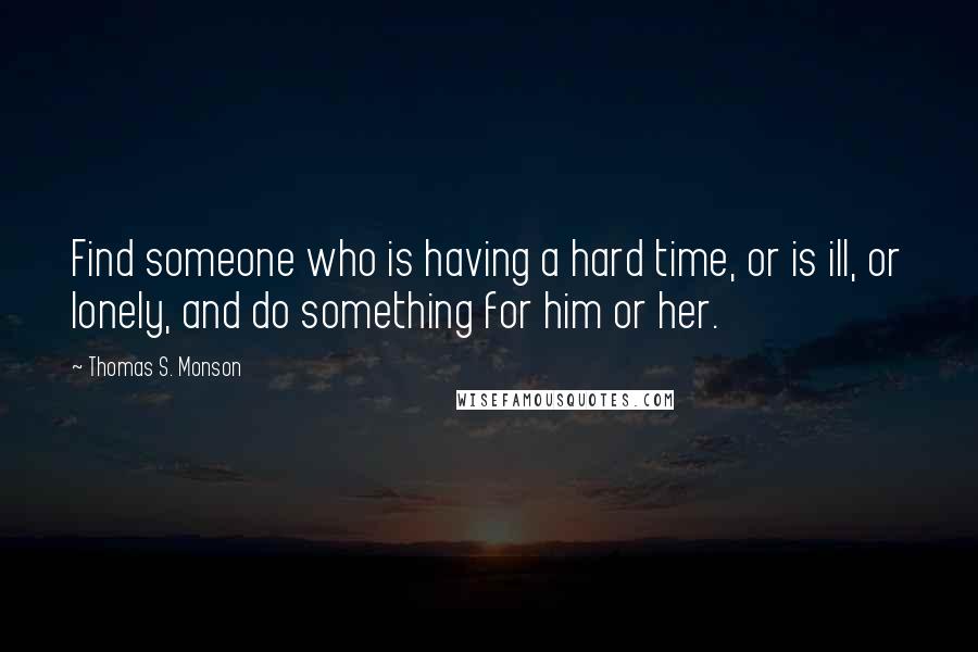 Thomas S. Monson Quotes: Find someone who is having a hard time, or is ill, or lonely, and do something for him or her.