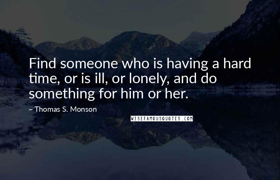 Thomas S. Monson Quotes: Find someone who is having a hard time, or is ill, or lonely, and do something for him or her.