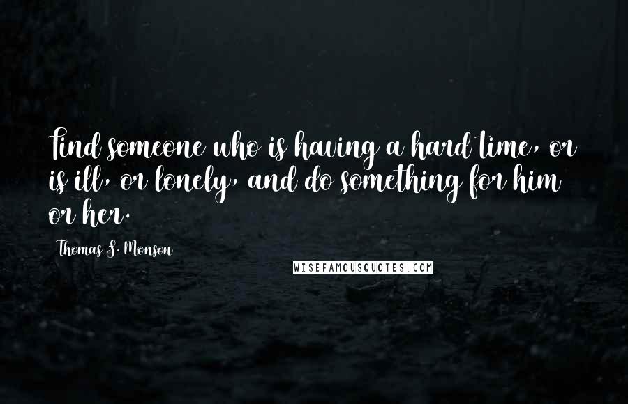 Thomas S. Monson Quotes: Find someone who is having a hard time, or is ill, or lonely, and do something for him or her.