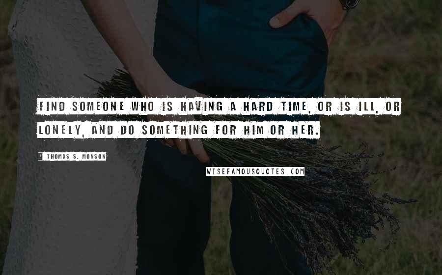 Thomas S. Monson Quotes: Find someone who is having a hard time, or is ill, or lonely, and do something for him or her.