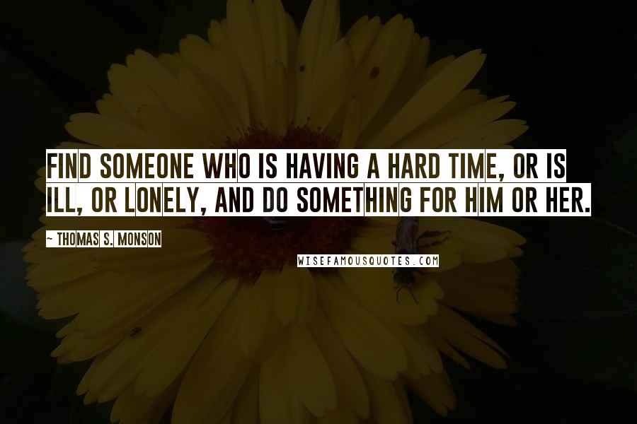 Thomas S. Monson Quotes: Find someone who is having a hard time, or is ill, or lonely, and do something for him or her.