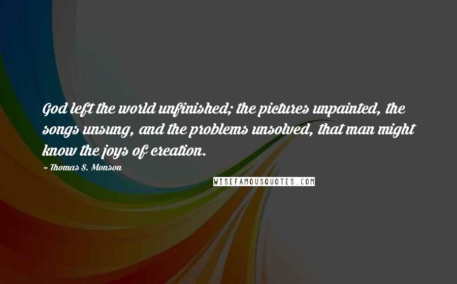 Thomas S. Monson Quotes: God left the world unfinished; the pictures unpainted, the songs unsung, and the problems unsolved, that man might know the joys of creation.