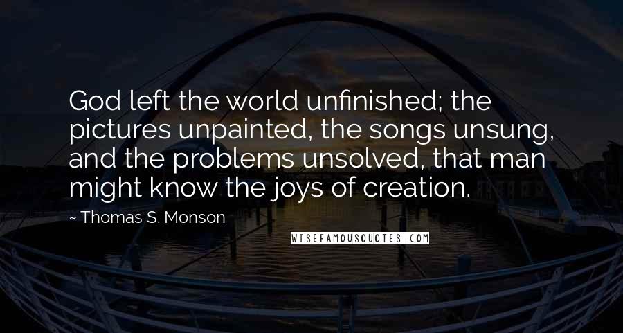 Thomas S. Monson Quotes: God left the world unfinished; the pictures unpainted, the songs unsung, and the problems unsolved, that man might know the joys of creation.