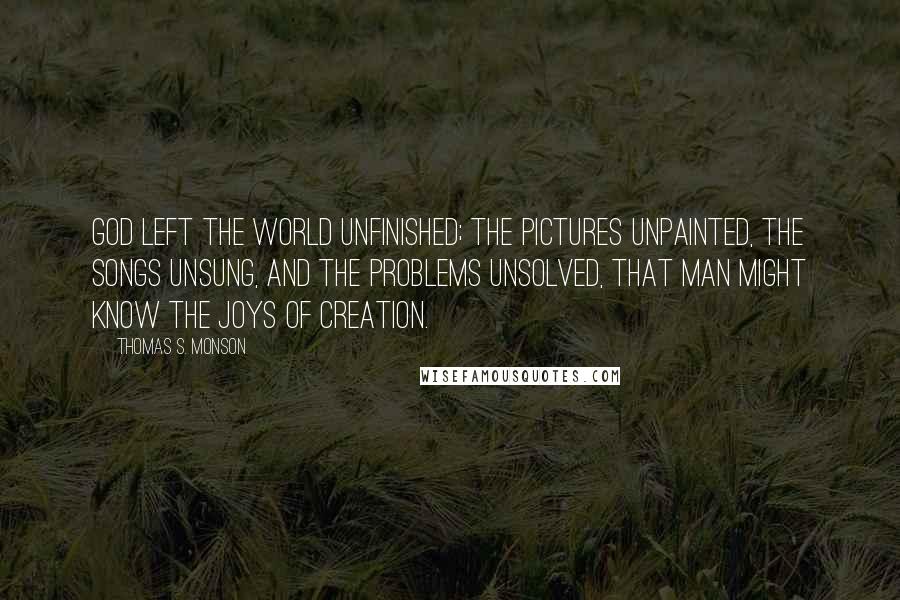 Thomas S. Monson Quotes: God left the world unfinished; the pictures unpainted, the songs unsung, and the problems unsolved, that man might know the joys of creation.