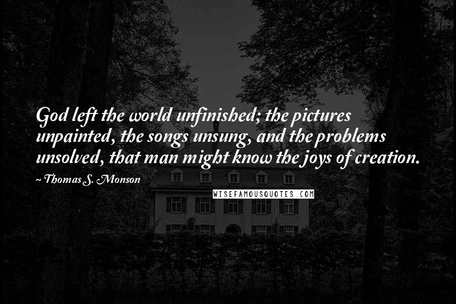 Thomas S. Monson Quotes: God left the world unfinished; the pictures unpainted, the songs unsung, and the problems unsolved, that man might know the joys of creation.