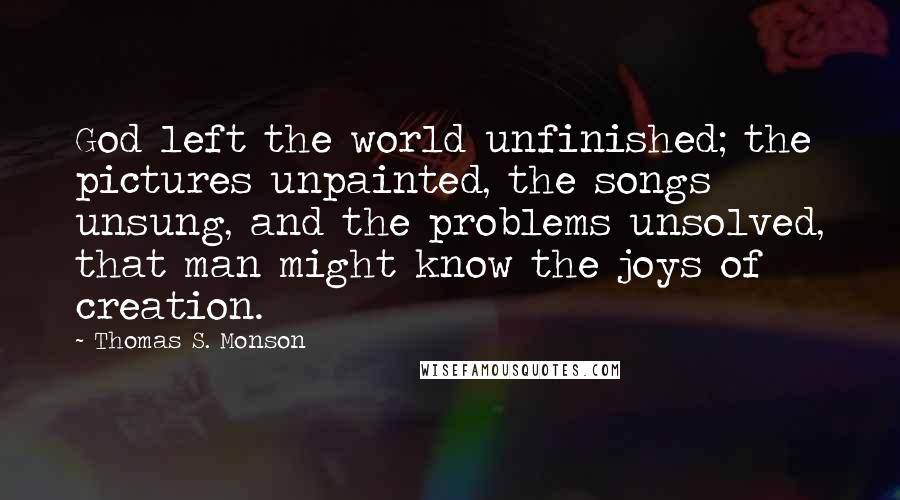Thomas S. Monson Quotes: God left the world unfinished; the pictures unpainted, the songs unsung, and the problems unsolved, that man might know the joys of creation.