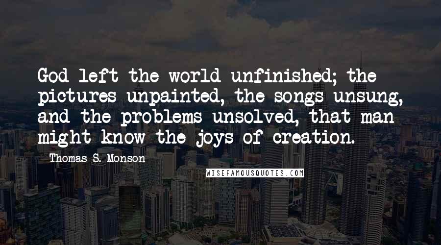 Thomas S. Monson Quotes: God left the world unfinished; the pictures unpainted, the songs unsung, and the problems unsolved, that man might know the joys of creation.