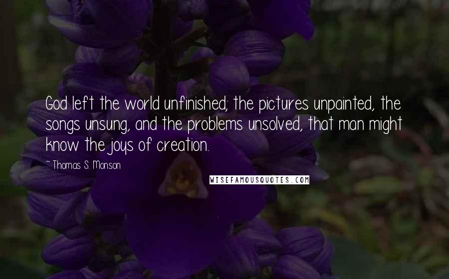 Thomas S. Monson Quotes: God left the world unfinished; the pictures unpainted, the songs unsung, and the problems unsolved, that man might know the joys of creation.