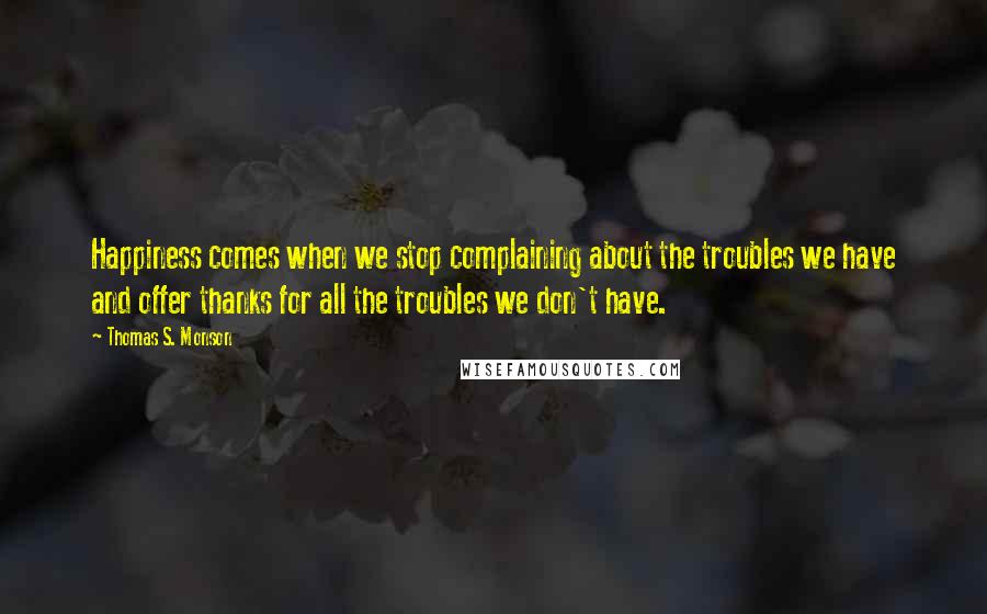 Thomas S. Monson Quotes: Happiness comes when we stop complaining about the troubles we have and offer thanks for all the troubles we don't have.