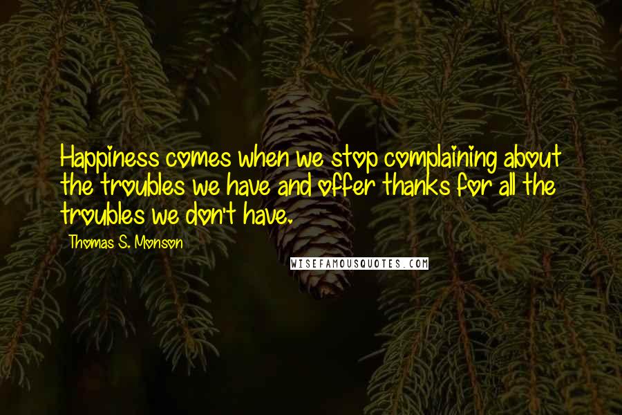 Thomas S. Monson Quotes: Happiness comes when we stop complaining about the troubles we have and offer thanks for all the troubles we don't have.