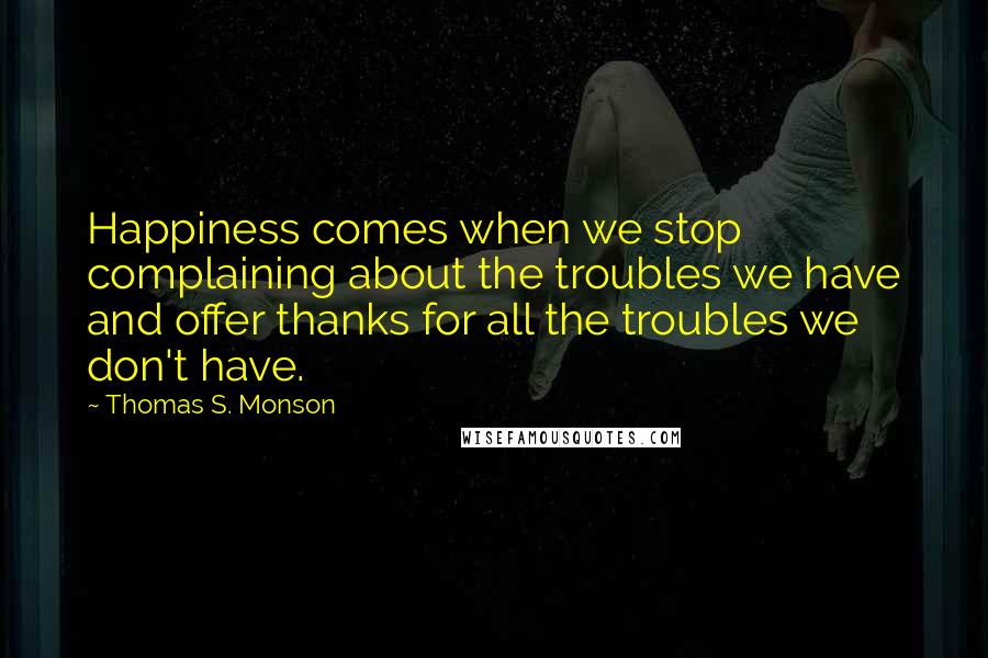 Thomas S. Monson Quotes: Happiness comes when we stop complaining about the troubles we have and offer thanks for all the troubles we don't have.