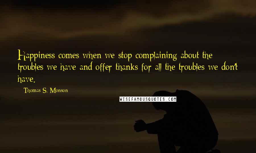 Thomas S. Monson Quotes: Happiness comes when we stop complaining about the troubles we have and offer thanks for all the troubles we don't have.