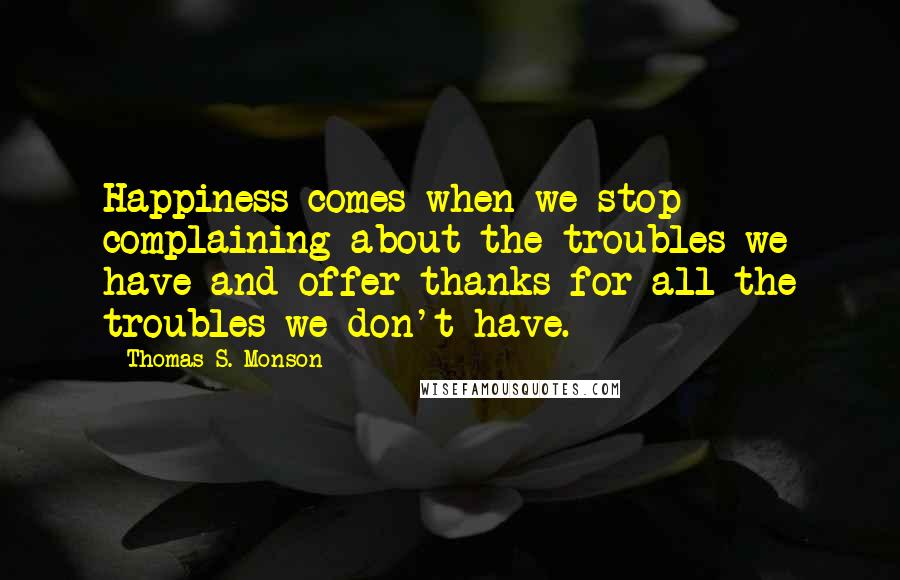 Thomas S. Monson Quotes: Happiness comes when we stop complaining about the troubles we have and offer thanks for all the troubles we don't have.