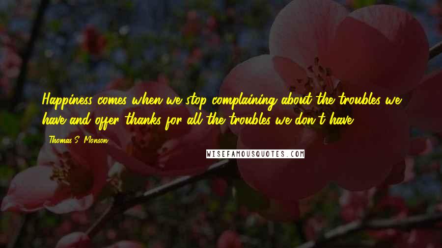 Thomas S. Monson Quotes: Happiness comes when we stop complaining about the troubles we have and offer thanks for all the troubles we don't have.
