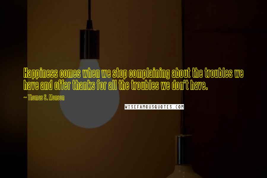 Thomas S. Monson Quotes: Happiness comes when we stop complaining about the troubles we have and offer thanks for all the troubles we don't have.