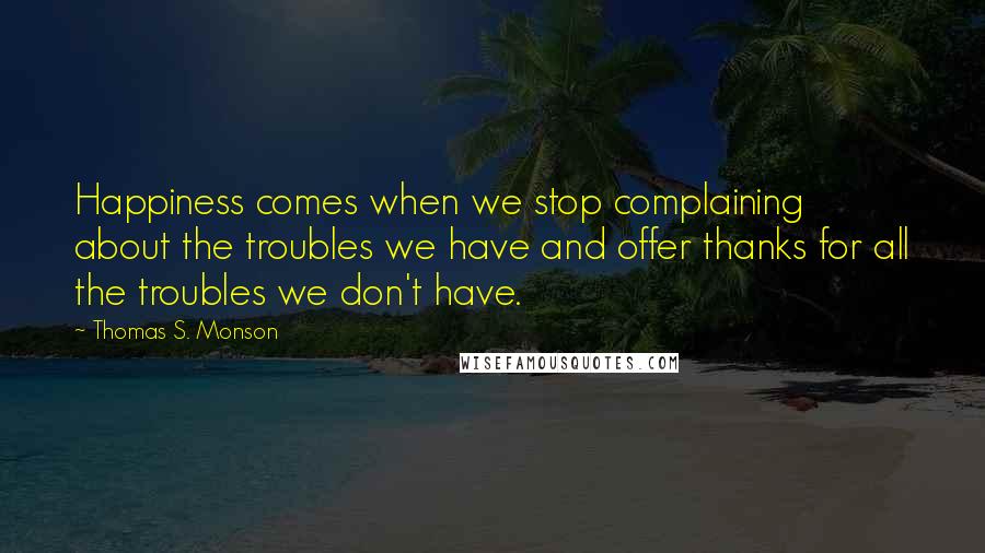 Thomas S. Monson Quotes: Happiness comes when we stop complaining about the troubles we have and offer thanks for all the troubles we don't have.