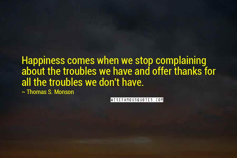 Thomas S. Monson Quotes: Happiness comes when we stop complaining about the troubles we have and offer thanks for all the troubles we don't have.