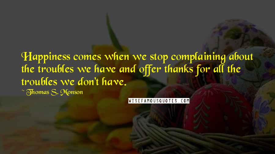 Thomas S. Monson Quotes: Happiness comes when we stop complaining about the troubles we have and offer thanks for all the troubles we don't have.