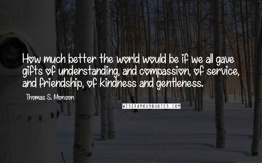 Thomas S. Monson Quotes: How much better the world would be if we all gave gifts of understanding, and compassion, of service, and friendship, of kindness and gentleness.