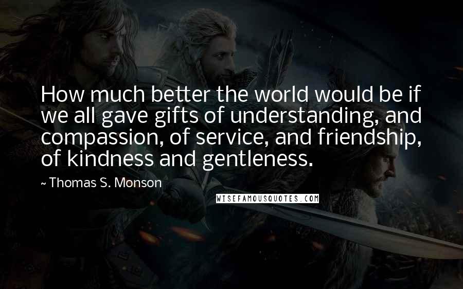 Thomas S. Monson Quotes: How much better the world would be if we all gave gifts of understanding, and compassion, of service, and friendship, of kindness and gentleness.