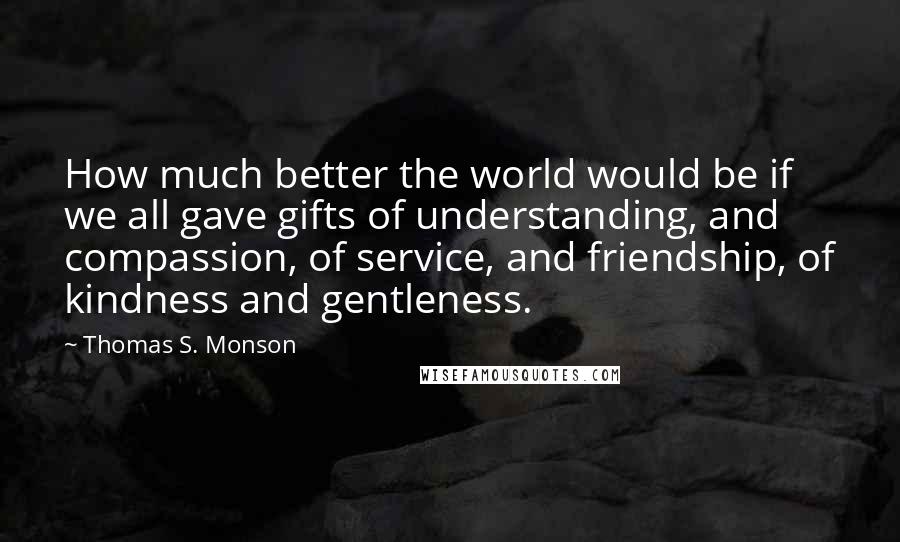 Thomas S. Monson Quotes: How much better the world would be if we all gave gifts of understanding, and compassion, of service, and friendship, of kindness and gentleness.