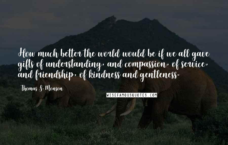 Thomas S. Monson Quotes: How much better the world would be if we all gave gifts of understanding, and compassion, of service, and friendship, of kindness and gentleness.