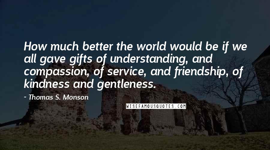 Thomas S. Monson Quotes: How much better the world would be if we all gave gifts of understanding, and compassion, of service, and friendship, of kindness and gentleness.