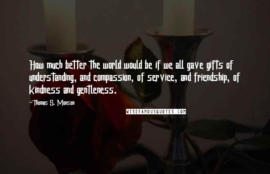 Thomas S. Monson Quotes: How much better the world would be if we all gave gifts of understanding, and compassion, of service, and friendship, of kindness and gentleness.