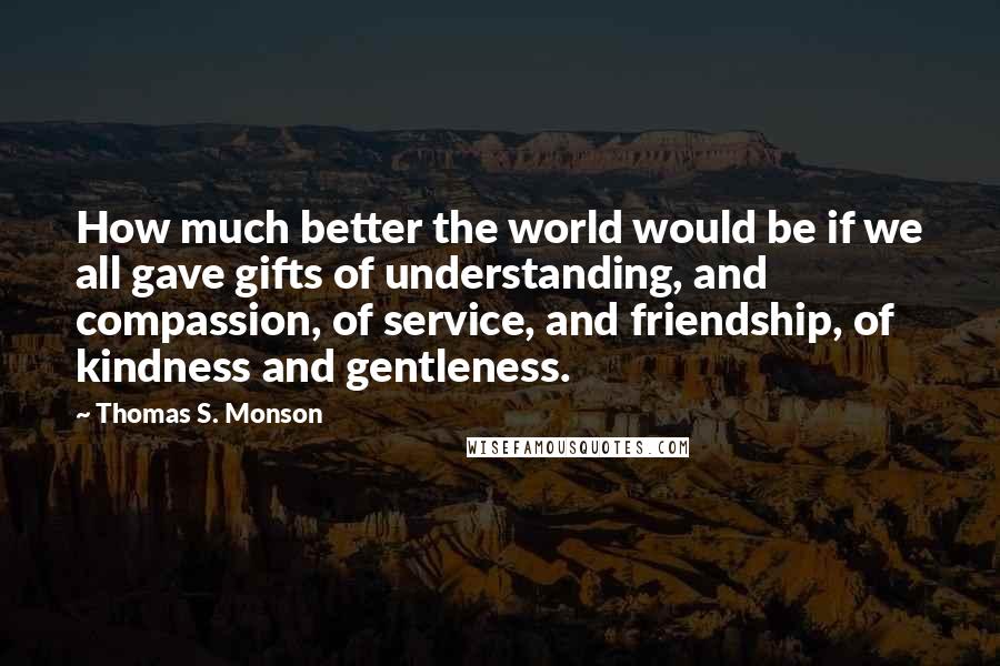 Thomas S. Monson Quotes: How much better the world would be if we all gave gifts of understanding, and compassion, of service, and friendship, of kindness and gentleness.