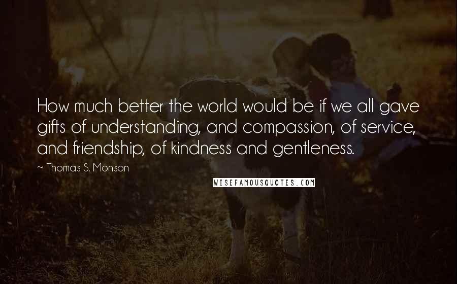 Thomas S. Monson Quotes: How much better the world would be if we all gave gifts of understanding, and compassion, of service, and friendship, of kindness and gentleness.